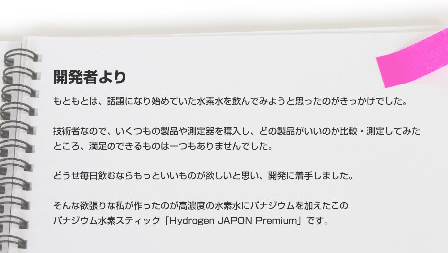 開発者より　もともとは、話題になり始めていた水素水を飲んでみようと思ったのがきっかけでした。技術者なので、いくつもの製品や測定器を購入し、どの製品がいいのか比較・測定してみたところ、満足のできるものは一つもありませんでした。どうせ毎日飲むならもっといいものが欲しいと思い、開発に着手しました。そんな欲張りな私が作ったのが高濃度の水素水にバナジウムを加えたこのバナジウム水素スティック「Hydrogen JAPON Premium」です。