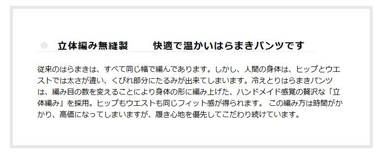 立体編み無縫製 快適で温かいはらまきパンツです従来のはらまきは、すべて同じ幅で編んであります。しかし、人間の身体は、ヒップとウエストでは太さが違い、くびれ部分にたるみが出来てしまいます。冷えとりはらまきパンツは、編み目の数を変えることにより身体の形に編み上げた、ハンドメイド感覚の贅沢な「立体編み」を採用。ヒップもウエストも同じフィット感が得られます。 この編み方は時間がかかり、高価になってしまいますが、履き心地を優先してこだわり続けています。 