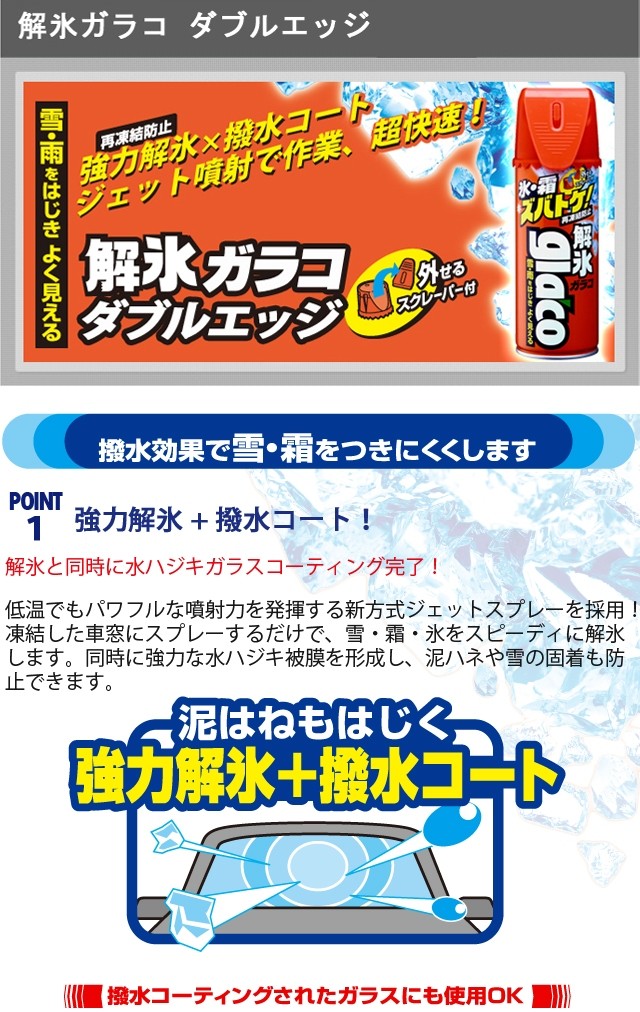 解氷ガラコ ダブルエッジ Point1.解氷と同時に水ハジキガラスコーティング完了！低温でも噴射力バツグンの新方式ジェットスプレーを採用！ 凍結したウインドーにスプレーするだけで、雪・霜・氷をスピーディに解氷します。同時に強力な水ハジキ被膜を形成し、泥ハネや雪の固着も防止できます。