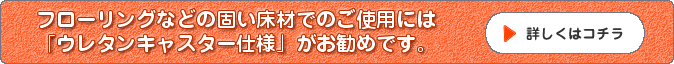 フローリングなどの固い床材でのご使用にはウレタンキャスター仕様がお勧めです。