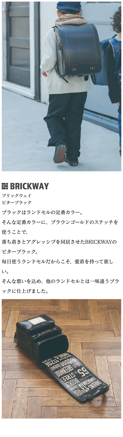 BRICKWAY（ブリックウェイ）ランドセル カラーバリエーション ビターブラック 黒:ブラックはランドセルの定番カラー。そんな定番カラーに、ブラウンゴールドのステッチを使うことで、落ち着きとアグレッシブを同居させたBRICKWAYのビターブラック。毎日使うランドセルだからこそ、愛着を持って欲しい。そんな想いを込め、他のランドセルとは一味違うブラックに仕上げました。