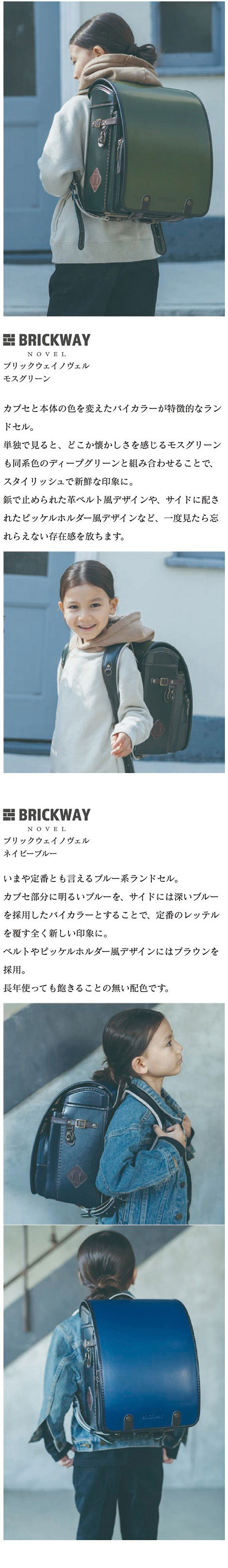 BRICKWAY NOVEL（ブリックウェイ ノヴェル） ランドセル カラーバリエーション  モスグリーン 緑 カーキ:カブセと本体の色を変えたバイカラーが特徴的なランドセル。単独で見ると、どこか懐かしさを感じるモスグリーンも同系色のディープグリーンと組み合わせることで、スタイリッシュで新鮮な印象に。鋲で止められた革ベルト風デザインや、サイドに配されたピッケルホルダー風デザインなど、一度見たら忘れらえない存在感を放ちます。ネイビーブルー 青:いまや定番とも言えるブルー系ランドセル。カブセ部分に明るいブルーを、サイドには深いブルーを採用したバイカラーとすることで、定番のレッテルを覆す全く新しい印象に。ベルトやピッケルホルダー風デザインにはブラウンを採用。長年使っても飽きることの無い配色です。