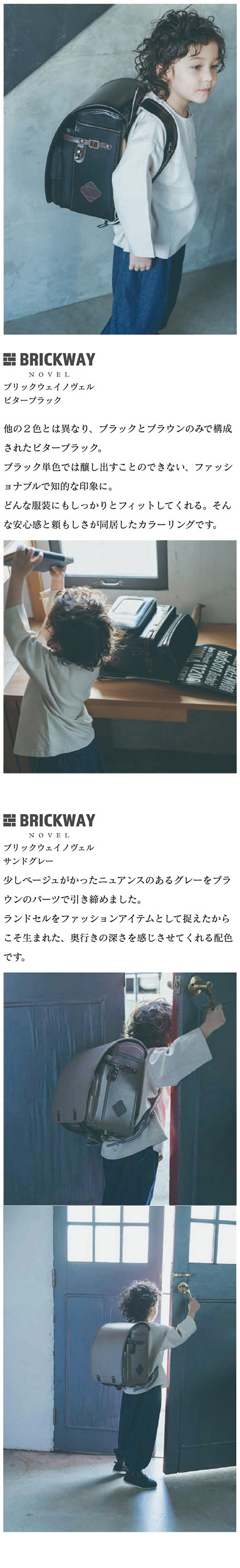 BRICKWAY NOVEL（ブリックウェイ ノヴェル） ランドセル カラーバリエーション  ビターブラック 黒:他の２色とは異なり、ブラックとブラウンのみで構成されたビターブラック。ブラック単色では醸し出すことのできない、ファッショナブルで知的な印象に。どんな服装にもしっかりとフィットしてくれる。そんな安心感と頼もしさが同居したカラーリングです。サンドグレー:少しベージュがかったニュアンスのあるグレーをブラウンのパーツで引き締めました。ランドセルをファッションアイテムとして捉えたからこそ生まれた、奥行きの深さを感じさせてくれる配色です。