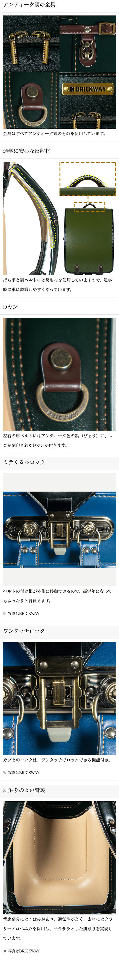 アンティーク調の金具。金具はすべてアンティーク仕上げ。通学に安心な反射材。持ち手と肩ベルトには反射材を使用していますので、通学時に車に認識しやすくなっています。左右の肩ベルトにはアンティーク色の鋲（びょう）に、ロゴが刻印されたDカンが付きます。ミラくるっロック。ベルトの付け根が外側に移動できるので、高学年になってもゆったりと背負えます。ワンタッチロック。カブセのロックは、ワンタッチでロックできる機能付き。肌触りのよい背裏。背裏部分にはくぼみがあり、通気性がよく、素材にはクラリーノロベニカを採用し、サラサラとした肌触りを実現しています。