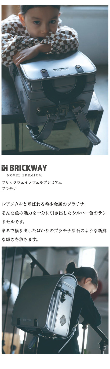 BRICKWAY NOVEL PREMIUM（ブリックウェイノヴェル プレミアム）ランドセル　カラーバリエーション プラチナ 銀色：レアメタルと呼ばれる希少金属のプラチナ。そんな色の魅力を十分に引き出したシルバー色のランドセルです。まるで掘り出したばかりのプラチナ原石のような新鮮な輝きを放ちます。