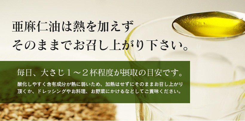 亜麻仁油は熱を加えずそのままでお召し上がり下さい。毎日、大さじ1〜2杯程度が摂取の目安です。酸化しやすく含有成分が熱に弱いため、加熱はせずにそのままお召し上がり頂くか、ドレッシングやお料理、お野菜にかけるなどしてご賞味ください。｜亜麻仁油 アマニ油 アマニオイル 無添加 低温圧搾 生搾り 成分無調整