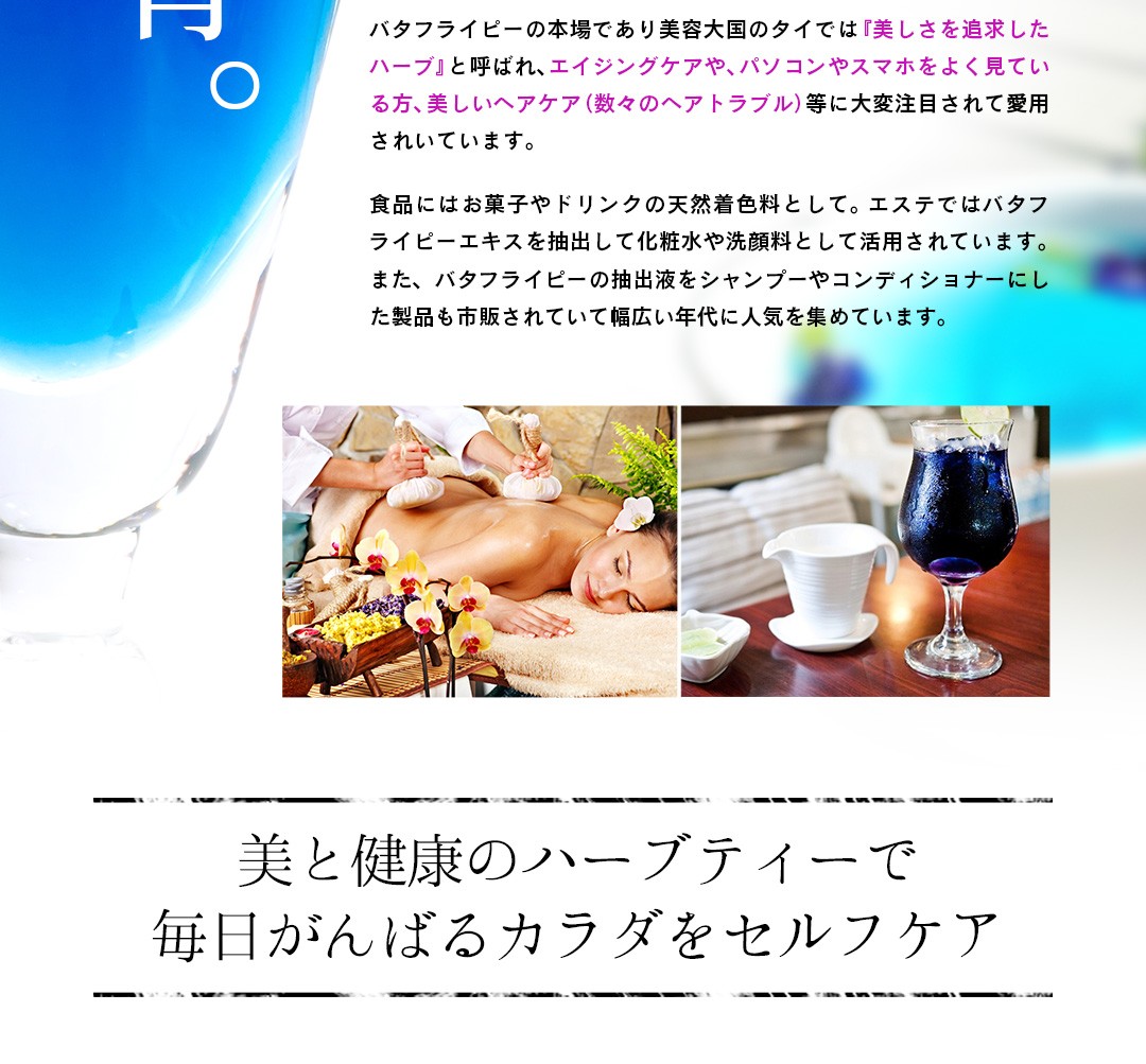 バタフライピーの本場であり美容大国のタイでは『美しさを追求したハーブ』と呼ばれ、エイジングケアや、パソコンやスマホをよく見ている方、美しいヘアケア（数々のヘアトラブル）等に愛用されいています。