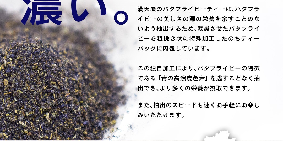 「濃い。」満天屋のバタフライピーティーは、バタフライピーの美しさの源の栄養を余すことのないよう抽出するため、乾燥させたバタフライピーを粗挽き状に特殊加工したのちティーバックに内包しています。