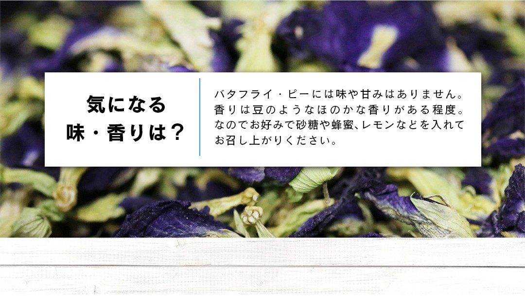 気になる味・香りは？バタフライ・ピーには味や甘みはありません。香りは豆のようなほのかな香りがある程度。なのでお好みで砂糖や蜂蜜、レモンなどを入れてお召し上がりください。