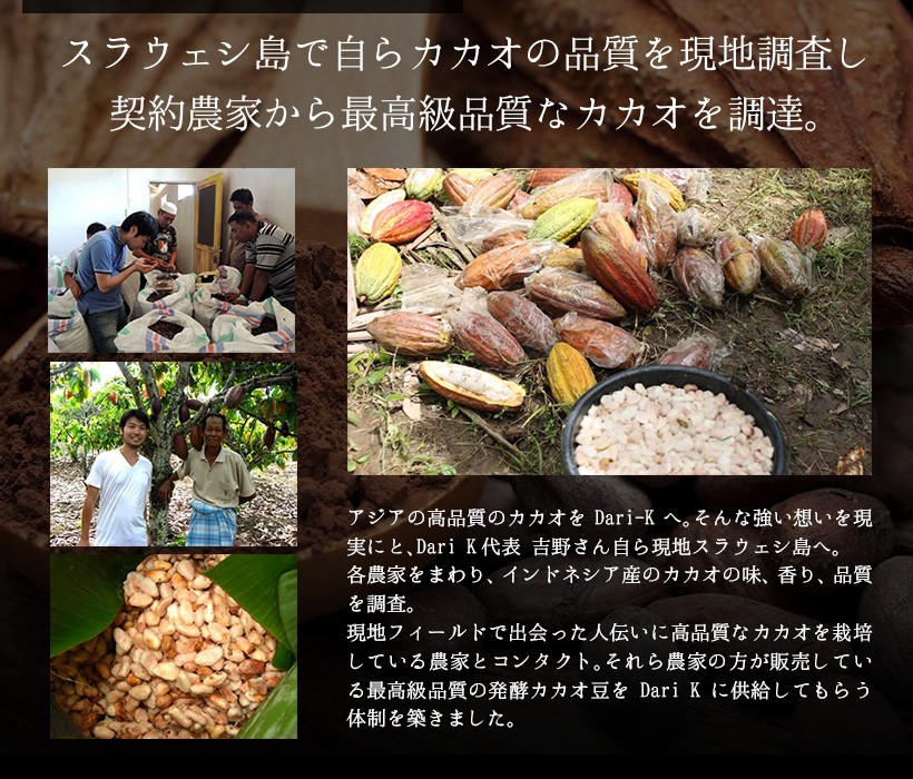 スラウェシ島で自らカカオの品質を現地調査し契約農家から最高級品質なカカオを調達。アジアの高品質のカカオをDari Kへ。そんな強い想いを現実にと、Dari-K代表 吉野さん自ら現地スラウェシ島へ。各農家をまわり、インドネシア産のカカオの味、香り、品質を調査。現地フィールドで出会った人伝いに高品質なカカオを栽培している農家とコンタクト。それらの農家の方が販売している最高級品質の発酵カカオ豆をDari Kに供給してもらう体制を築きました。｜チョコレート カカオ カカオニブ カカオ豆 抹茶 宇治抹茶 焙煎 スイーツ ポリフェノール