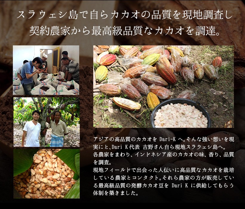 スラウェシ島で自らカカオの品質を現地調査し契約農家から最高級品質なカカオを調達。アジアの高品質のカカオをDari Kへ。そんな強い想いを現実にと、Dari-K代表 吉野さん自ら現地スラウェシ島へ。各農家をまわり、インドネシア産のカカオの味、香り、品質を調査。現地フィールドで出会った人伝いに高品質なカカオを栽培している農家とコンタクト。それらの農家の方が販売している最高級品質の発酵カカオ豆をDari Kに供給してもらう体制を築きました。｜チョコレート カカオ カカオニブ カカオ豆 焙煎 スイーツ ポリフェノール
