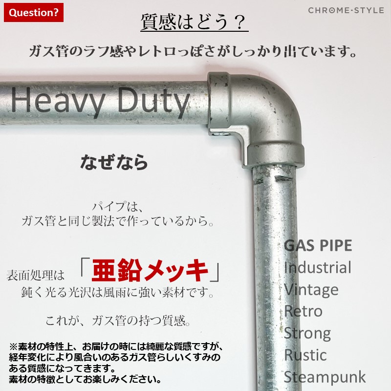 質感はガス管のラフ感やレトロっぽさがしっかり出ています。なぜなら、ガス管のパイプと同じ製法で作っているから。表面処理は亜鉛メッキ仕上げ。鈍く光る光沢は風雨に強い素材です。これがガス管の持つ質感です。