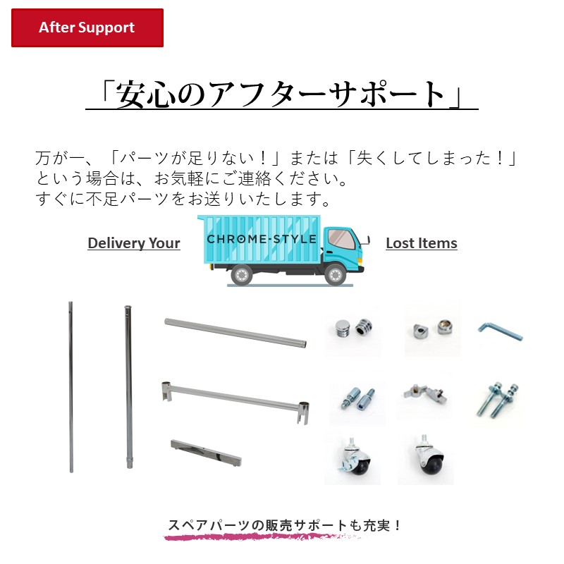 安心のアフターサポート 万が一、「パーツが足りない！」または「失くしてしまった！」という場合は、お気軽にご連絡ください。すぐに不足パーツをお送りいたします。