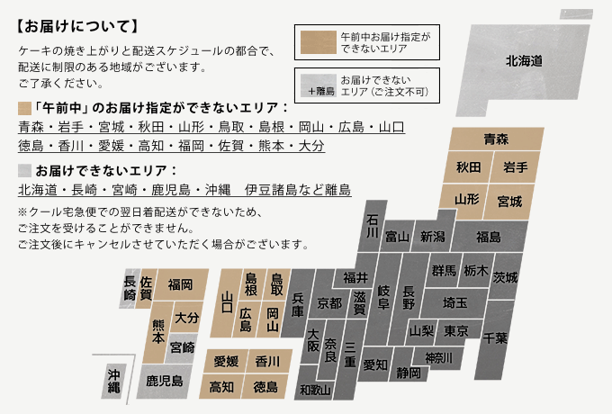 ケーキの焼き上がりと配送スケジュールの都合で、配送に制限のある地域がございます。ご了承ください。「午前中」のお届け指定ができないエリア：青森・岩手・宮城・秋田・山形・鳥取・島根・岡山・広島・山口・徳島・香川・愛媛・高知・福岡・佐賀・熊本・大分／お届けできないエリア：北海道・長崎・宮崎・鹿児島・沖縄　伊豆諸島など離島