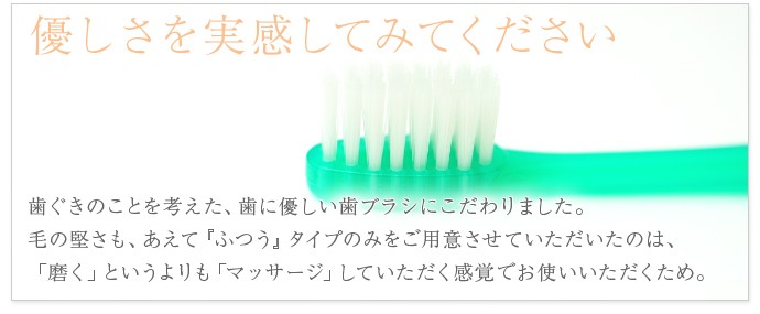 優しさを実感してみてください歯ぐきのことを考えた、歯に優しい歯ブラシにこだわりました。毛の堅さも、あえて『ふつう』タイプのみをご用意させていただいたのは、「磨く」というよりも「マッサージ」していただく感覚でお使いいただくため。