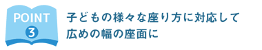 子どもの様々な座り方に対応して広めの幅の座面に