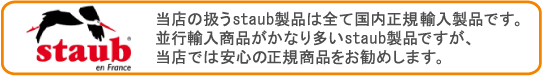 当店の扱うstaub製品は全て国内正規輸入製品です。並行輸入商品がかなり多いstaub製品ですが、当店では安心の正規商品をお勧めします。