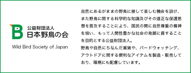 日本野鳥の会 ソールラック サポート 自然にあるがままの野鳥に接して楽しむ機会を設け、また野鳥に関する科学的な知識及びその適正な保護思想を普及することにより、国民の間に自然尊重の精神を培い、もって人間性豊かな社会の発展のに資することを目的とする公益財団法人。野鳥や自然にちなんだ雑貨や、バードウオッチング、アウトドアに関する便利なアイテムを製造・販売しており、環境にも配慮しています