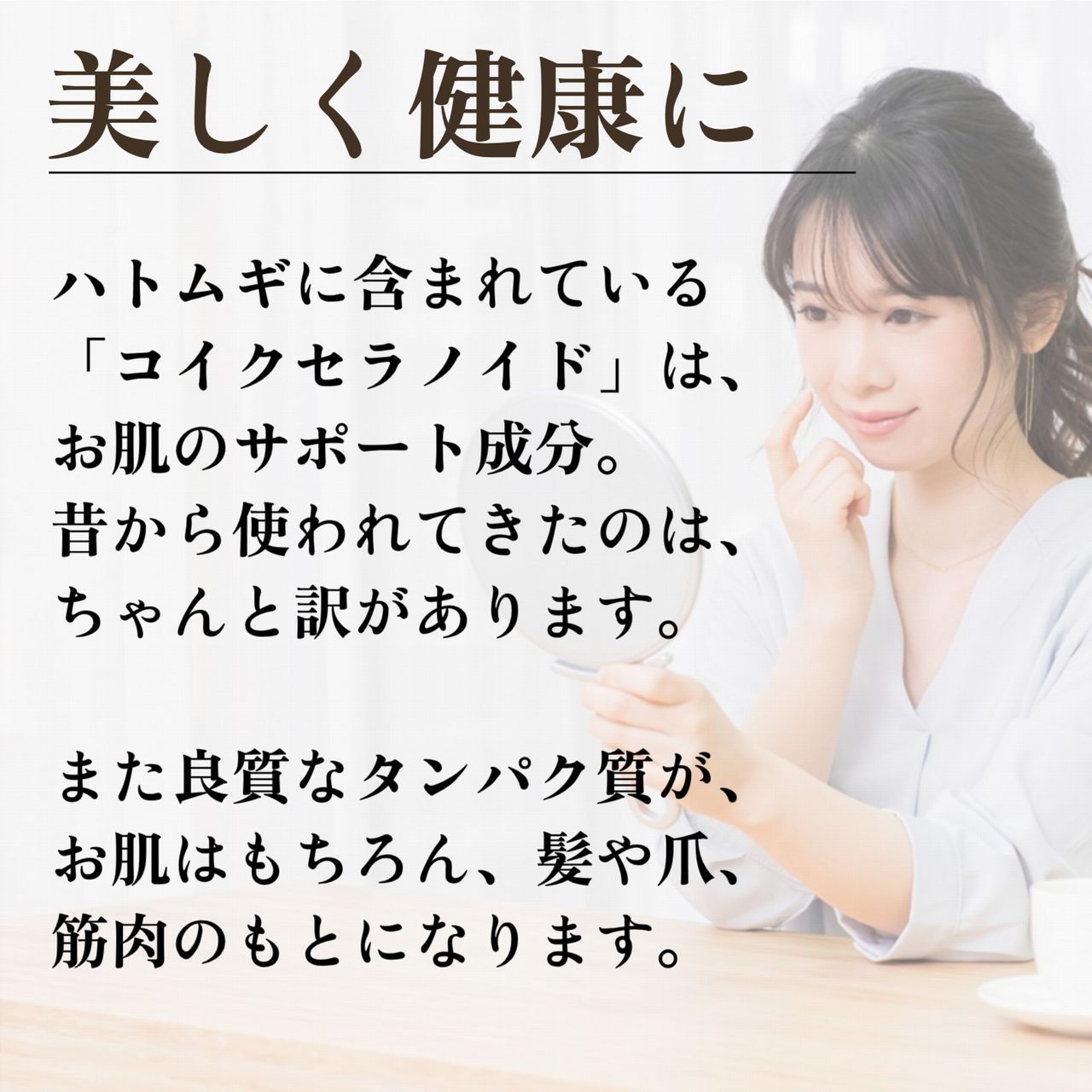 ハトムギに含まれているコイクセラノイド」は、お肌のサポート成分。昔から使われてきたのは、ちゃんと訳があります。また良質なタンパク質が、お肌はもちろん、髪や爪、筋肉のもとになります。
