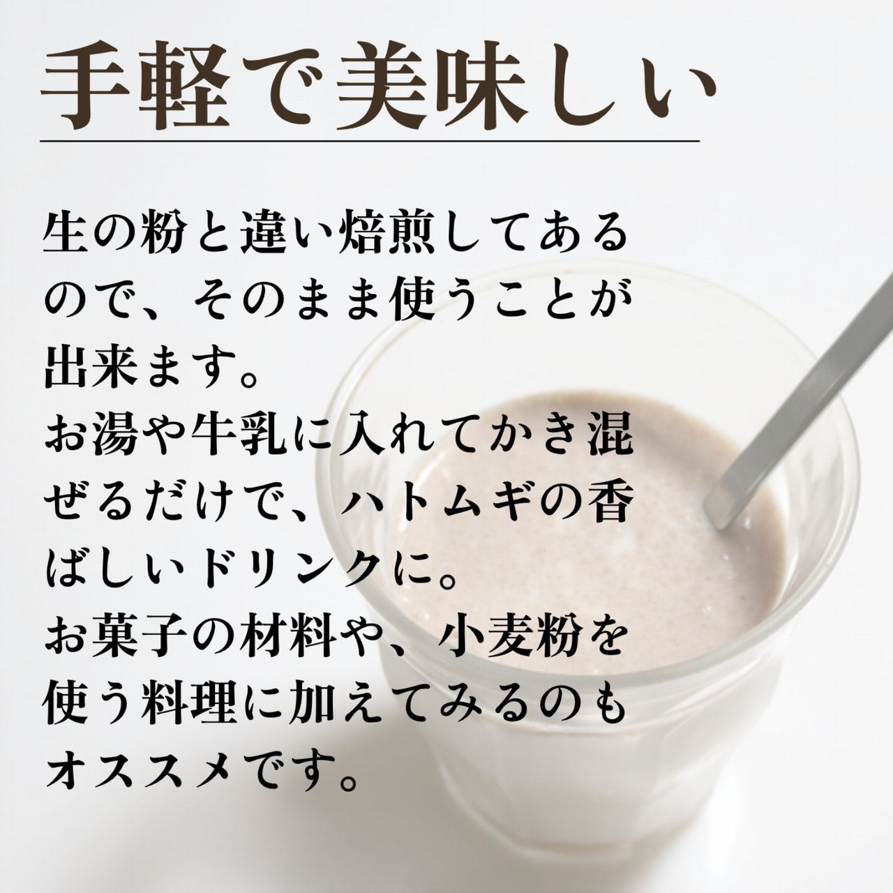生の粉と違い焙煎してあるので、そのまま使うことが出来ます。お湯や牛乳に入れてかき混ぜるだけで、ハトムギの香ばしいドリンクに。お菓子の材料や、小麦粉を使う料理に加えてみるのもオススメです。