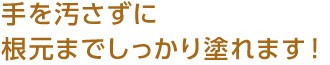 手を汚さずに根元までしっかり塗れます！