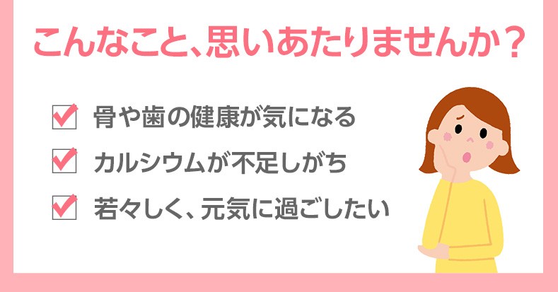 こんなこと、思いあたりませんか? 骨や歯の健康が気になる カルシウムが不足しがち 若々しく、元気に過ごしたい