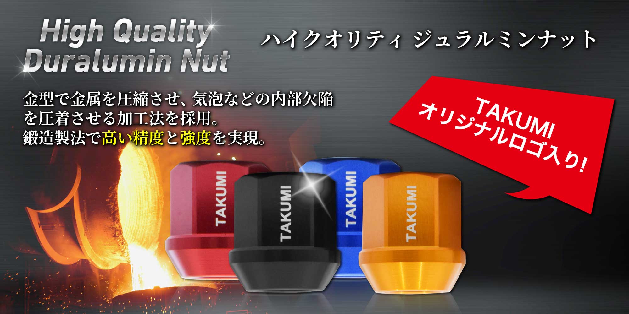 TAKUMIオリジナルロゴ入り！High Quality Duralumin Nut ハイクオリティジュラルミンナット 金型で金属を圧縮させ、気泡などの内部欠陥を圧着させる加工法を採用。鍛造製法で高い精度と強度を実現。