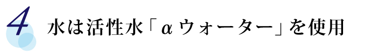 【4】 水は活性水「αウォーター」を使用