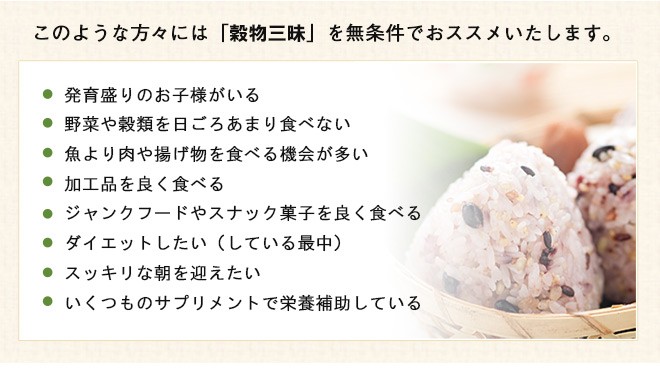 「穀物三昧500g」を無条件でおススメいたします。！　●発育盛りのお子様がいる　●野菜や穀類を日ごろあまり食べない　●魚より肉や揚げ物を食べる機会が多い　●加工品を良く食べる　●ジャンクフードやスナック菓子を良く食べる　●ダイエットしたい（している最中） 　●スッキリな朝を迎えたい　●いくつものサプリメントで栄養補助している