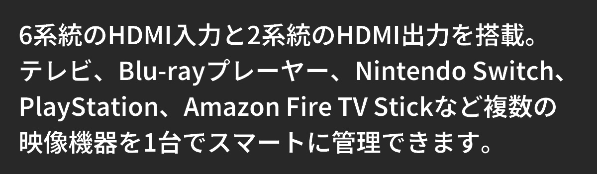 テキスト:6系統のHDMI入力と2系統のHDMI出力を搭載。映像機器を1台でスマートに管理できます。