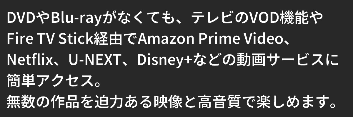 テキスト:テレビのVOD機能やFire TV Stick経由でAmazon Prime Video、Netflix、U-NEXT、Disney+などの動画サービスに簡単アクセス。