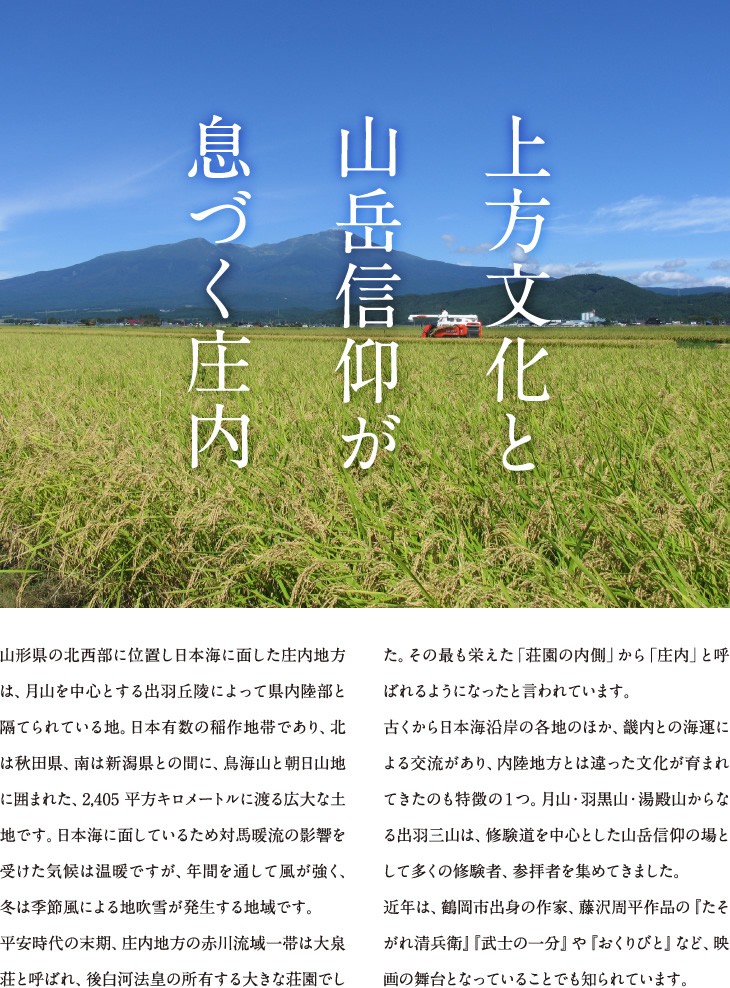 上方文化と山岳信仰が息づく庄内 | 山形県の北西部に位置し日本海に面した庄内地方は、月山を中心とする出羽丘陵によって県内陸部と隔てられている地。日本有数の稲作地帯であり、北は秋田県、南は新潟県との間に、鳥海山と朝日山地に囲まれた、2,405平方キロメートルに渡る広大な土地です。日本海に面しているため対馬暖流の影響を受けた気候は温暖ですが、年間を通して風が強く、冬は季節風による地吹雪が発生する地域です。平安時代の末期、庄内地方の赤川流域一帯は大泉荘と呼ばれ、後白河法皇の所有する大きな荘園でした。その最も栄えた「荘園の内側」から「庄内」と呼ばれるようになったと言われています。古くから日本海沿岸の各地のほか、畿内との海運による交流があり、内陸地方とは違った文化が育まれてきたのも特徴の１つ。月山・羽黒山・湯殿山からなる出羽三山は、修験道を中心とした山岳信仰の場として多くの修験者、参拝者を集めてきました。近年は、鶴岡市出身の作家、藤沢周平作品の『たそがれ清兵衛』『武士の一分』や『おくりびと』など、映画の舞台となっていることでも知られています。
