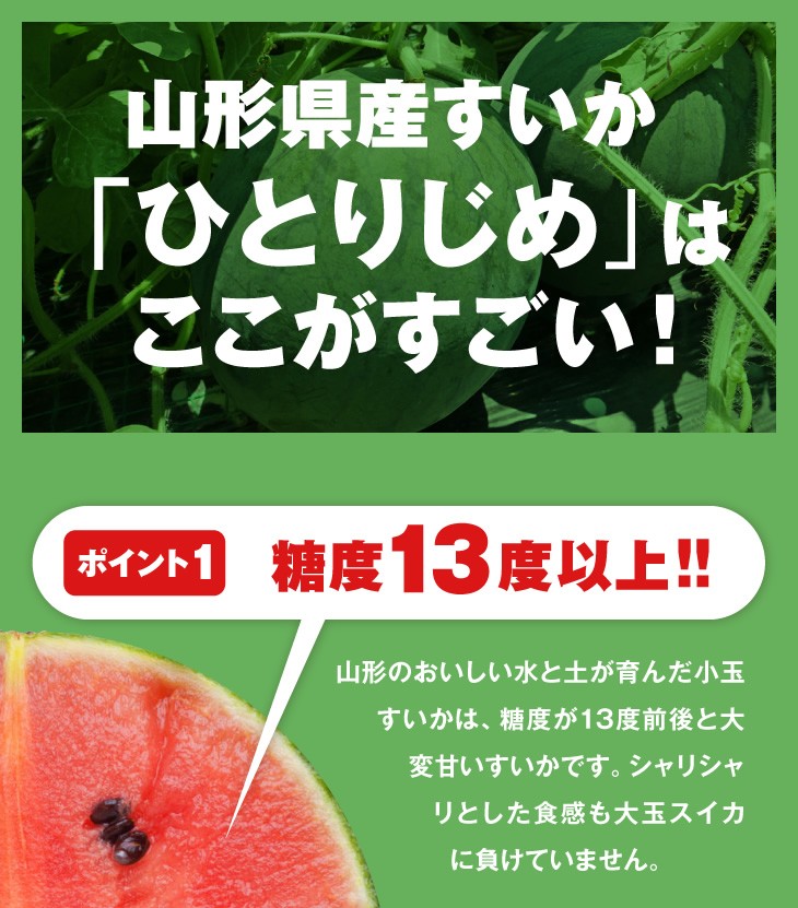 山形県産すいか「ひとりじめ」はここがすごい！ | 糖度13度以上!! | 山形のおいしい水と土が育んだ小玉すいかは、糖度が13度前後と大変甘いすいかです。シャリシャリとした食感も大玉スイカに負けていません。