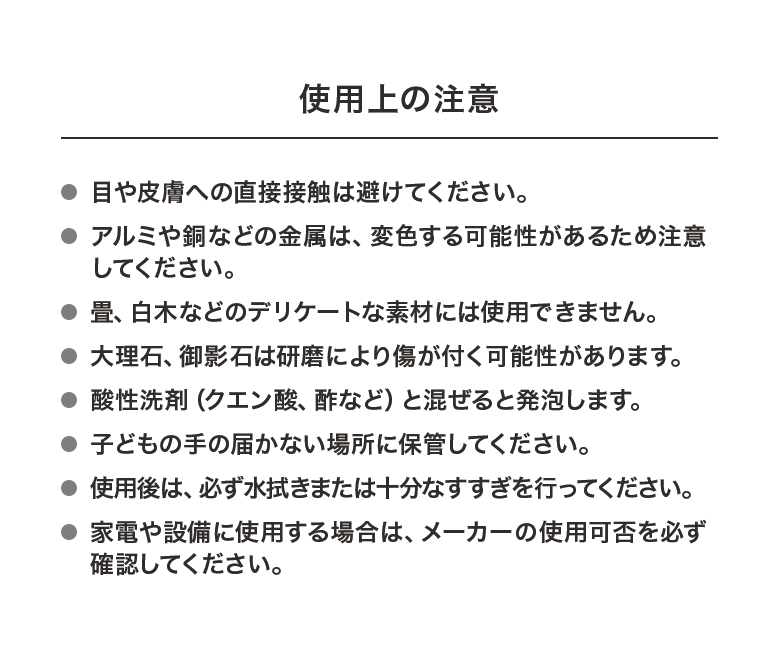 使用上の注意・目や皮膚への直接接触は避けてください。・アルミや銅などの金属は、変色する可能性があるため注意してください。・畳、白木などのデリケートな素材には使用できません。・大理石、御影石は研磨により傷が付く可能性があります。・酸性洗剤（クエン酸、酢など）と混ぜると発泡します。・子どもの手の届かない場所に保管してください。・使用後は、必ず水拭きまたは十分なすすぎを行ってください。・家電や設備に使用する場合は、メーカーの使用可否を必ず確認してください。