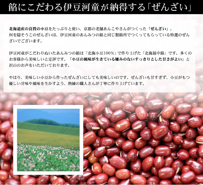 北海道産の良質の小豆をたっぷりと使い、京都の老舗あんこやさんがつくったぜんざい 善哉。何を隠そうこのぜんざいは、伊豆河童のあんみつの餡と同じ製餡所でつくってもらっている特選のぜんざいでございます。伊豆河童がこだわりぬいたあんみつの餡は「北海小豆100％」で作り上げた「北海最中餡」です。多くのお客様から美味しいと定評です。「小豆の風味が生きている嫌みのないすっきりとした甘さがよい」と沢山のお声をいただいております。やはり、美味しい小豆から作ったぜんざいにしても美味しいのです。ぜんざいも甘すぎず、小豆がもつ優しい甘味や風味を生かすよう、熟練の職人さんが丁寧に作り上げています