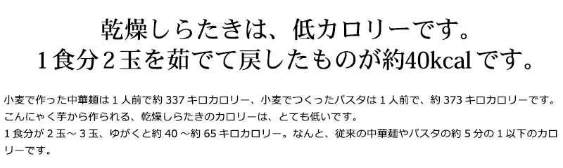 小麦で作った中華麺は1人前で約337キロカロリー、小麦でつくったパスタは1人前で、約373キロカロリーです。こんにゃく芋から作られる、乾燥しらたきのカロリーは、とても低いです。1食分が2玉〜3玉、ゆがくと約40〜約65キロカロリー。なんと、従来の中華麺やパスタの約5分の1以下のカロリーです。