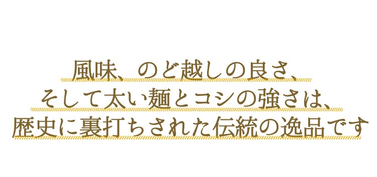 風味、のど越しの良さ、そして太い麺とコシの強さは、歴史に裏打ちされた伝統の逸品です