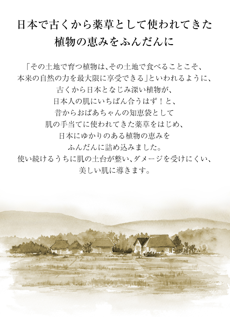 日本にゆかりのある植物の恵みをふんだんに詰め込みました。使い続けるうちに肌の土台が整い、ダメージを受けにくい、美しい肌に導きます。