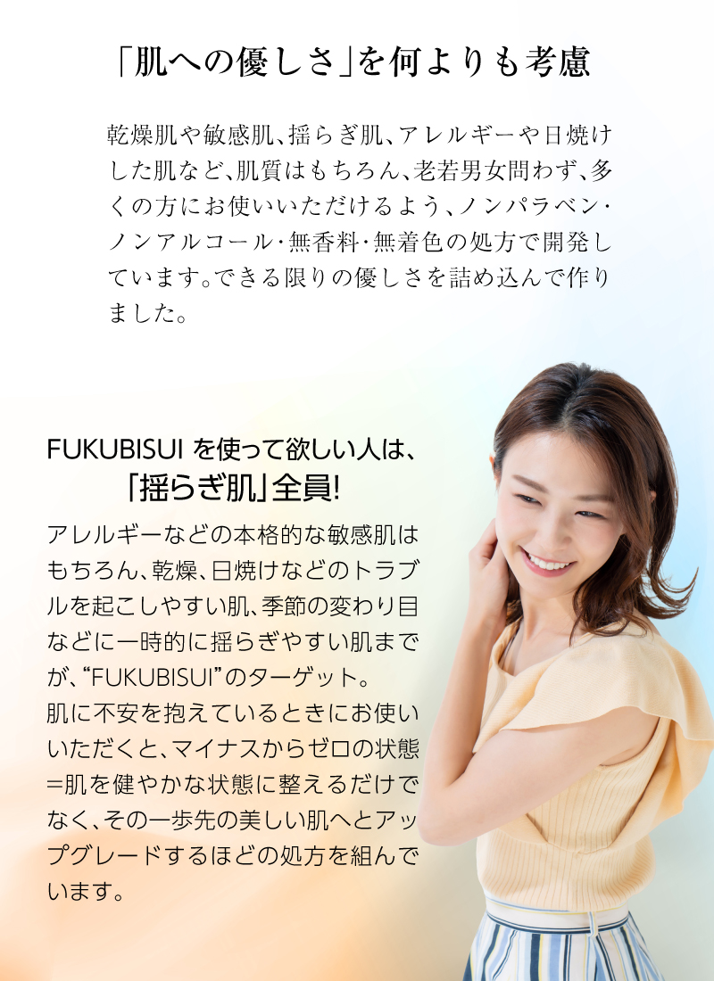 乾燥肌や敏感肌、揺らぎ肌、アレルギーや日焼けした肌など、肌質はもちろん、老若男女問わず、多くの方にお使いいただけるよう、ノンパラベン・ノンアルコール・無香料・無着色の処方で開発しています。