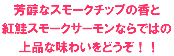 芳醇なスモークチップの香と紅鮭スモークサーモンならではの上品な味わいをどうぞ