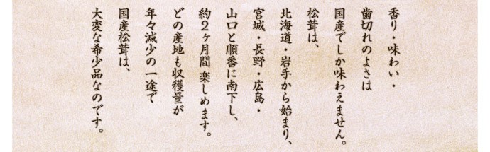 香り・味わい・歯切れのよさは国産でしか味わえません。松茸は、北海道・岩手から始まり、宮城・長野・広島・山口と順番に南下し、約２ヶ月間 楽しめます。どの産地も収穫量が年々減少の一途で国産松茸は、大変な希少品なのです。