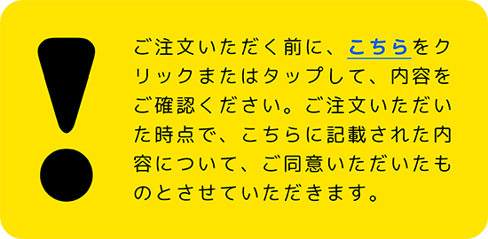 ご注文いただく前に、こちらをクリックまたはタップして内容をご確認ください。ご注文いただいた時点で、こちらに記載された内容について、ご同意いただいたものとさせていただきます。