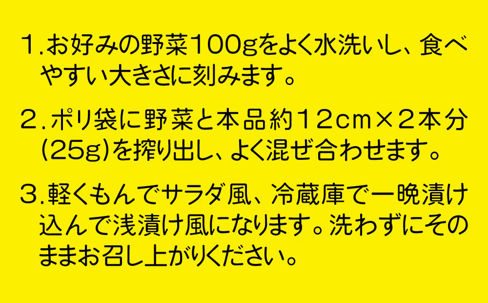 1.よく洗った野菜100gを広げたラップの上にのせ、ぬかチューブ約12cm×2本分(25g)を搾り出します。2.ラップで包み、ぬかが野菜全体をおおうようにのばしてください。3.冷蔵庫で一晩ほど漬けたら、水洗いをしてお召し上がりください。
