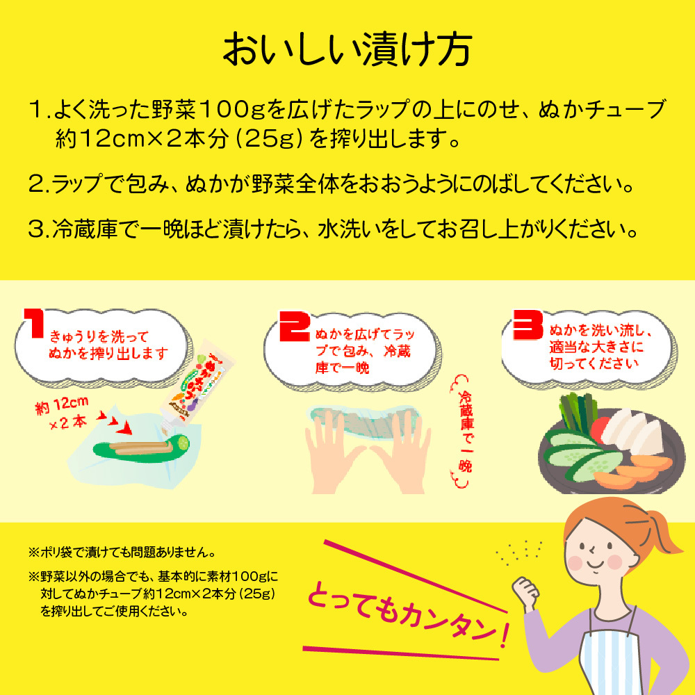 おいしい漬け方｜1.よく洗った野菜100gを広げたラップの上にのせ、ぬかチューブ約12cm×2本分（25g）を搾り出します。2.ラップで包み、ぬかが野菜全体をおおうようにのばしてください。3.冷蔵庫で一晩ほど漬けたら、水洗いをしてお召し上がりください。