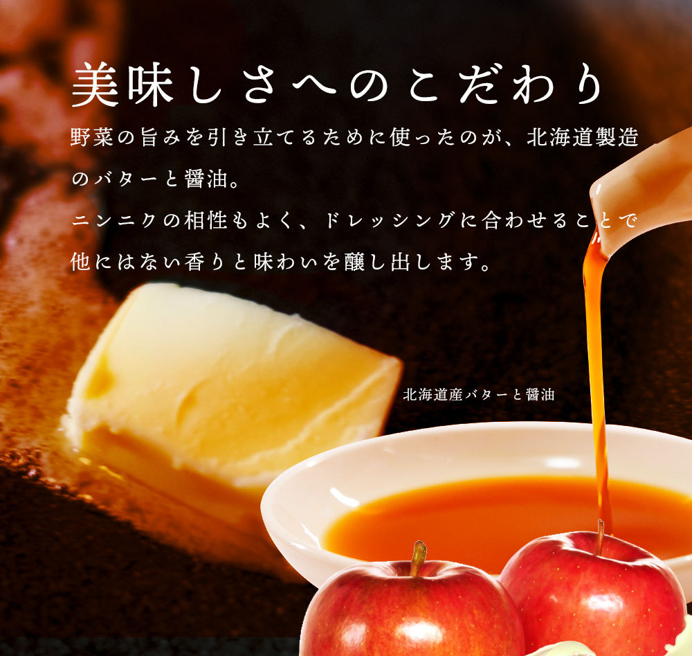 野菜の旨みを引き立てるために使ったのが、北海道製造のバターと北海道製醸の醤油。ニンニクの相性もよく、ドレッシングに合わせることで他にはない香りと味わいを醸し出します。