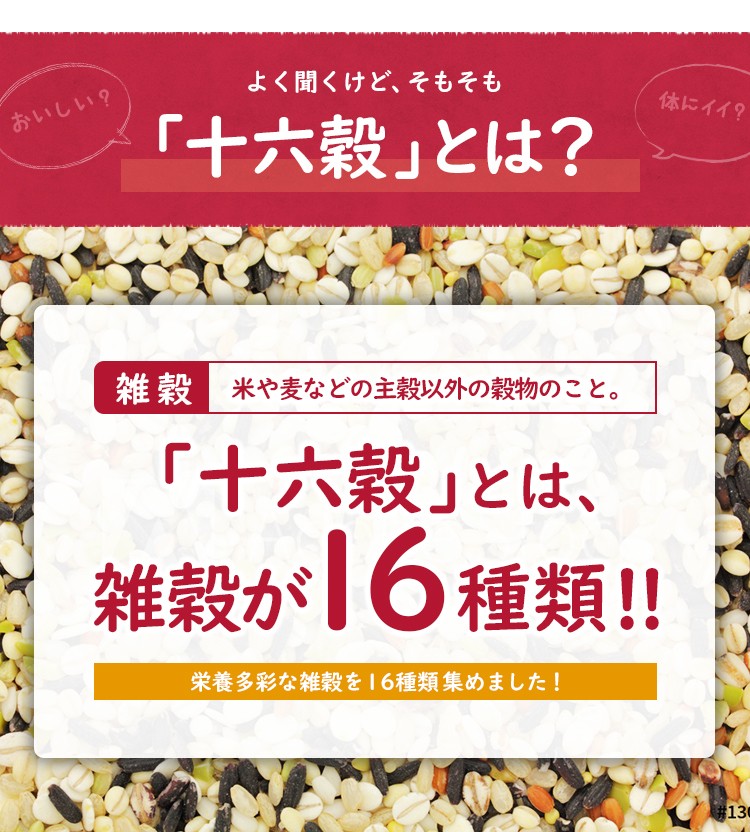 十六穀とは？ 雑穀 米や麦などの主穀以外の穀物のこと。「十六穀」とは、雑穀が16種類！ 栄養多彩な雑穀を16種類集めました！
