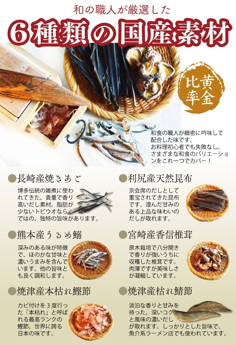 和の職人が厳選した６種類の国産素材 ・長崎焼きあご ・利尻産天然昆布 ・熊本うるめ鰯 ・宮崎産香信椎茸 ・焼津産本枯れ鰹節 ・焼津産枯れ鯖節