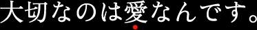 大切なのは愛なんです。