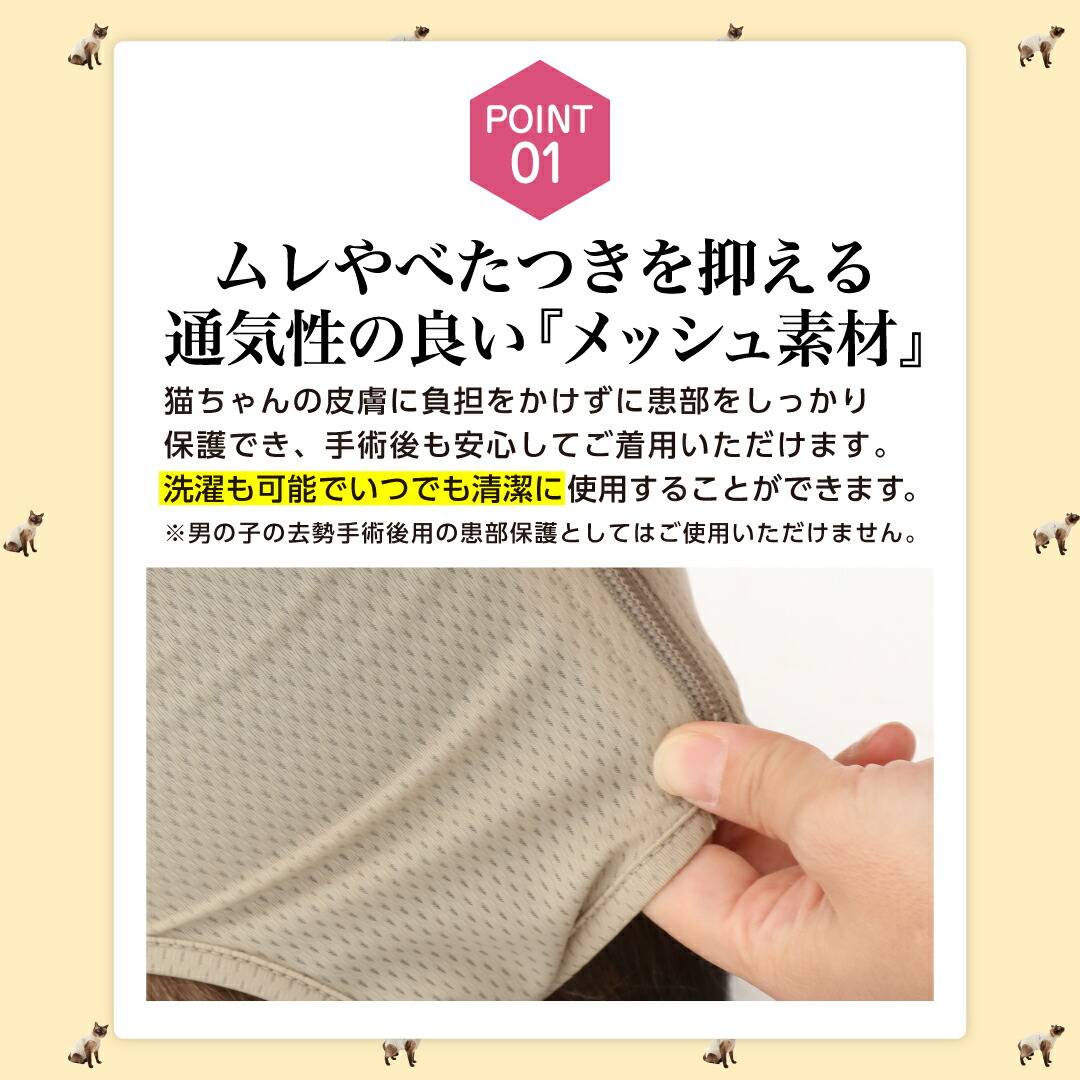 ポイント1ムレやべたつきを抑える通気性の良い「メッシュ素材」猫ちゃんの皮膚に負担をかけずに患部をしっかり保護でき。手術後も安心してご着用いただけます。洗濯も可能でいつでも清潔に使用することができます。※男の子の去勢手術後用の患部保護としてはご使用いただけません。 