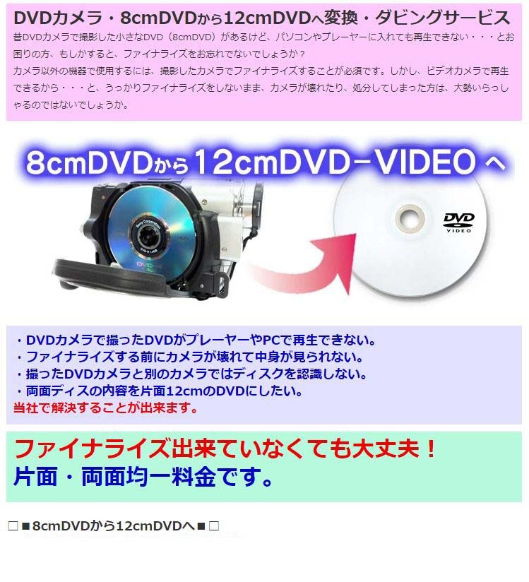 DVDカメラ・8cmDVDから12cmDVDへ変換・ダビングサービス昔DVDカメラで撮影した小さなDVD（8cmDVD）があるけど、パソコンやプレーヤーに入れても再生できない・・・とお困りの方、もしかすると、ファイナライズをお忘れでないでしょうか？カメラ以外の機器で使用するには、撮影したカメラでファイナライズすることが必須です。しかし、ビデオカメラで再生できるから・・・と、うっかりファイナライズをしないまま、カメラが壊れたり、処分してしまった方は、大勢いらっしゃるのではないでしょうか。ファイナライズ出来ていなくても大丈夫！片面・両面均一料金です。